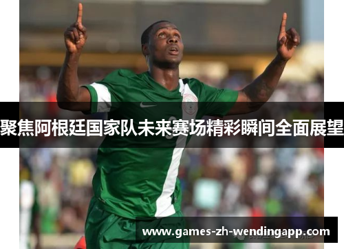 聚焦阿根廷国家队未来赛场精彩瞬间全面展望