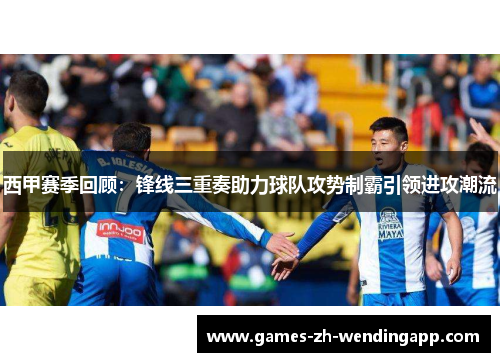 西甲赛季回顾：锋线三重奏助力球队攻势制霸引领进攻潮流