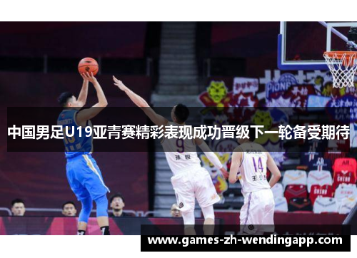 中国男足U19亚青赛精彩表现成功晋级下一轮备受期待