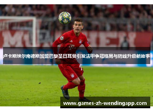 卢卡斯埃尔南德斯加盟巴黎圣日耳曼引发法甲争冠格局与防线升级新故事