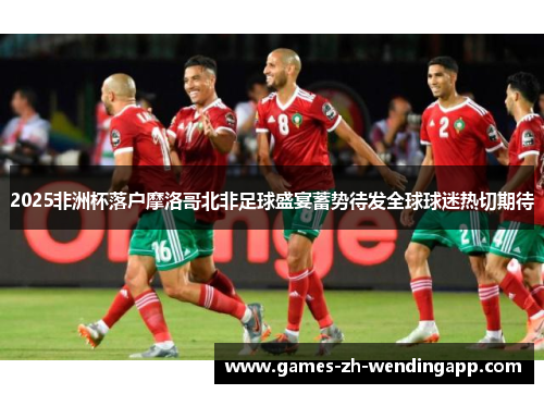 2025非洲杯落户摩洛哥北非足球盛宴蓄势待发全球球迷热切期待